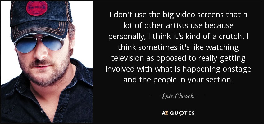 I don't use the big video screens that a lot of other artists use because personally, I think it's kind of a crutch. I think sometimes it's like watching television as opposed to really getting involved with what is happening onstage and the people in your section. - Eric Church