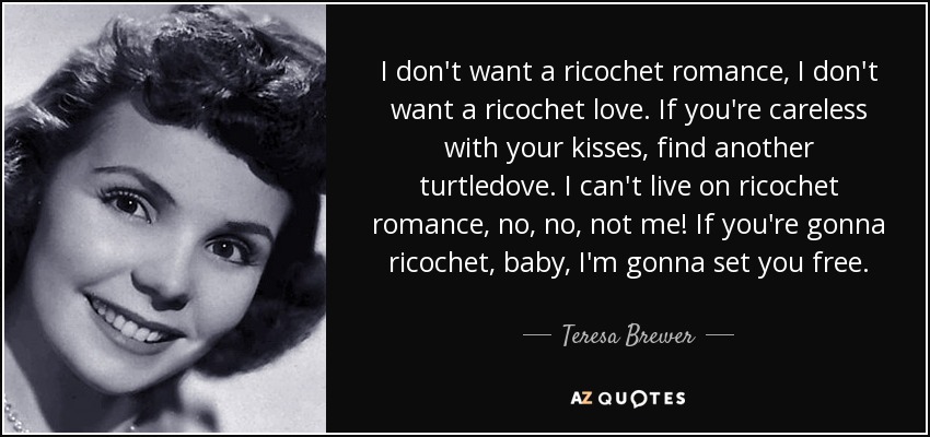 I don't want a ricochet romance, I don't want a ricochet love. If you're careless with your kisses, find another turtledove. I can't live on ricochet romance, no, no, not me! If you're gonna ricochet, baby, I'm gonna set you free. - Teresa Brewer