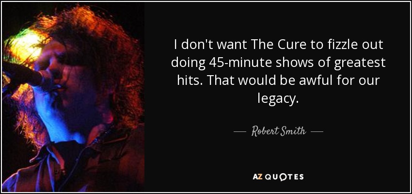 I don't want The Cure to fizzle out doing 45-minute shows of greatest hits. That would be awful for our legacy. - Robert Smith