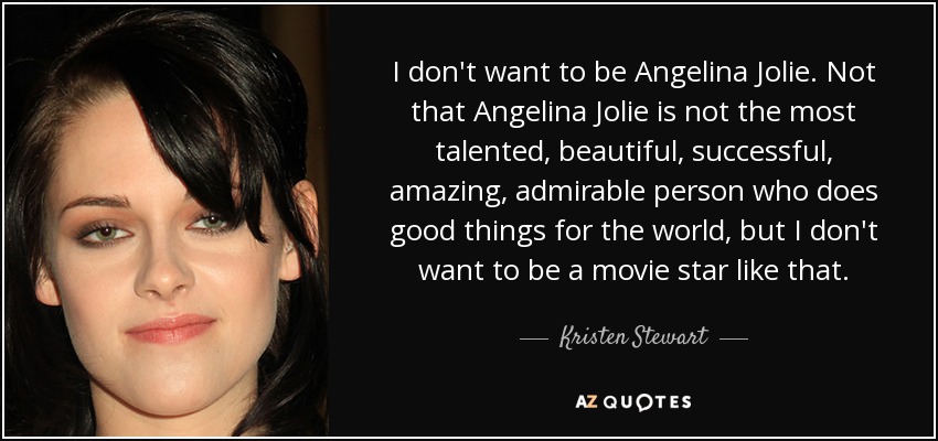 I don't want to be Angelina Jolie. Not that Angelina Jolie is not the most talented, beautiful, successful, amazing, admirable person who does good things for the world, but I don't want to be a movie star like that. - Kristen Stewart