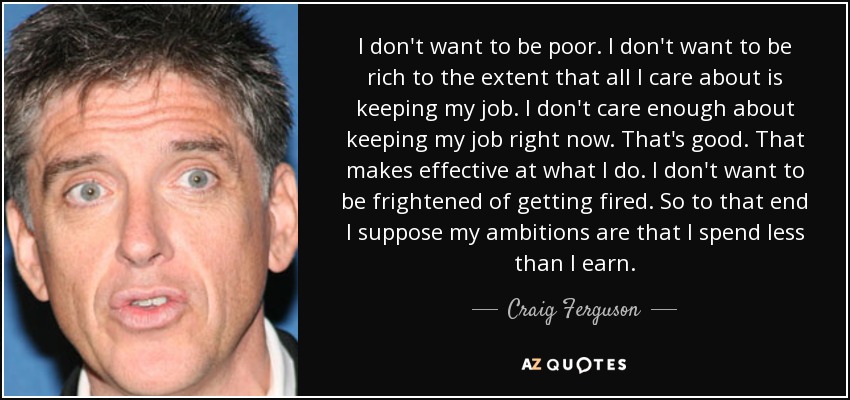 I don't want to be poor. I don't want to be rich to the extent that all I care about is keeping my job. I don't care enough about keeping my job right now. That's good. That makes effective at what I do. I don't want to be frightened of getting fired. So to that end I suppose my ambitions are that I spend less than I earn. - Craig Ferguson