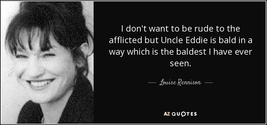 I don't want to be rude to the afflicted but Uncle Eddie is bald in a way which is the baldest I have ever seen. - Louise Rennison