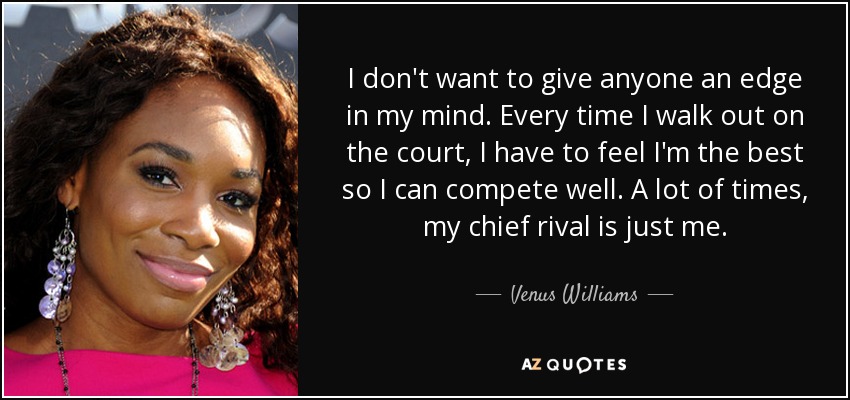 I don't want to give anyone an edge in my mind. Every time I walk out on the court, I have to feel I'm the best so I can compete well. A lot of times, my chief rival is just me. - Venus Williams