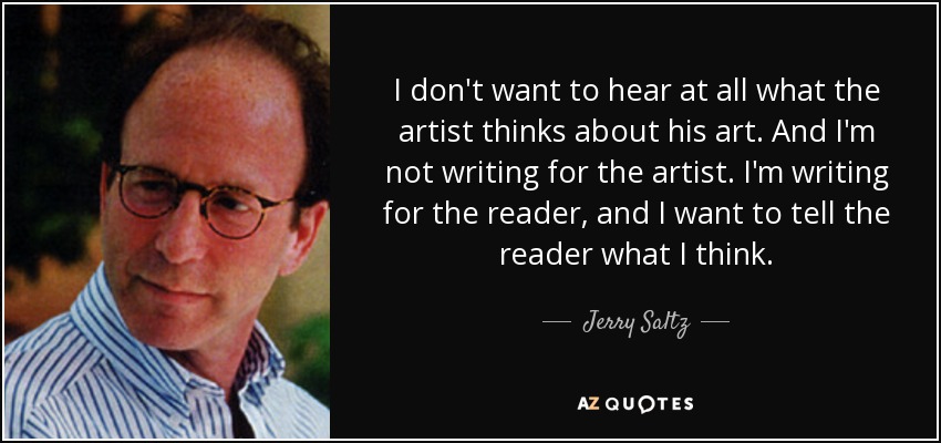 I don't want to hear at all what the artist thinks about his art. And I'm not writing for the artist. I'm writing for the reader, and I want to tell the reader what I think. - Jerry Saltz