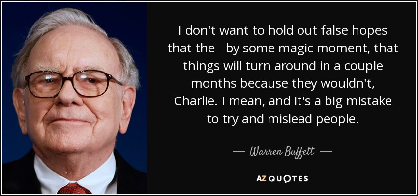 I don't want to hold out false hopes that the - by some magic moment, that things will turn around in a couple months because they wouldn't, Charlie. I mean, and it's a big mistake to try and mislead people. - Warren Buffett