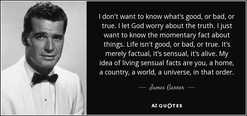 I don't want to know what's good, or bad, or true. I let God worry about the truth. I just want to know the momentary fact about things. Life isn't good, or bad, or true. It's merely factual, it's sensual, it's alive. My idea of living sensual facts are you, a home, a country, a world, a universe, in that order. - James Garner