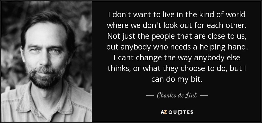 I don't want to live in the kind of world where we don't look out for each other. Not just the people that are close to us, but anybody who needs a helping hand. I cant change the way anybody else thinks, or what they choose to do, but I can do my bit. - Charles de Lint