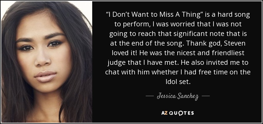 “I Don’t Want to Miss A Thing” is a hard song to perform, I was worried that I was not going to reach that significant note that is at the end of the song. Thank god, Steven loved it! He was the nicest and friendliest judge that I have met. He also invited me to chat with him whether I had free time on the Idol set. - Jessica Sanchez