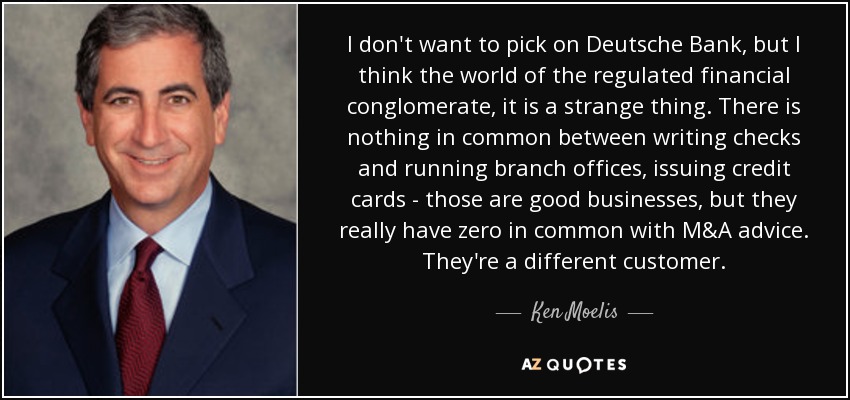 I don't want to pick on Deutsche Bank, but I think the world of the regulated financial conglomerate, it is a strange thing. There is nothing in common between writing checks and running branch offices, issuing credit cards - those are good businesses, but they really have zero in common with M&A advice. They're a different customer. - Ken Moelis