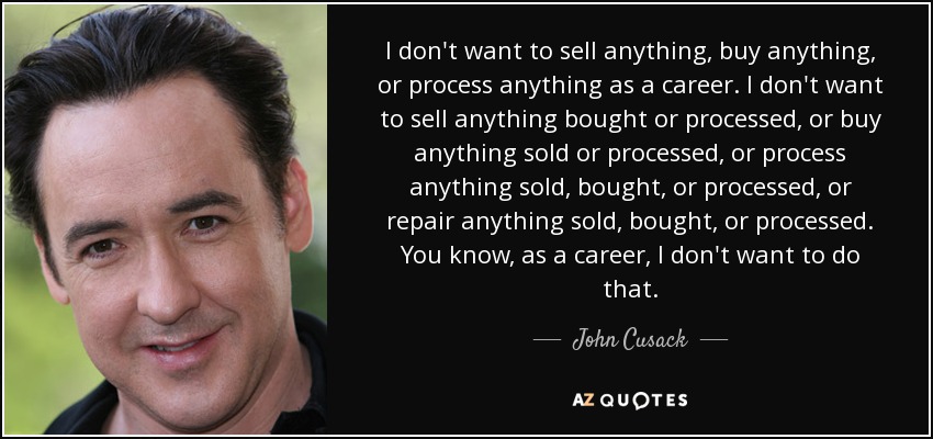 I don't want to sell anything, buy anything, or process anything as a career. I don't want to sell anything bought or processed, or buy anything sold or processed, or process anything sold, bought, or processed, or repair anything sold, bought, or processed. You know, as a career, I don't want to do that. - John Cusack