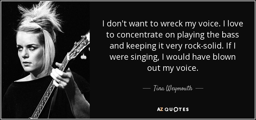 I don't want to wreck my voice. I love to concentrate on playing the bass and keeping it very rock-solid. If I were singing, I would have blown out my voice. - Tina Weymouth