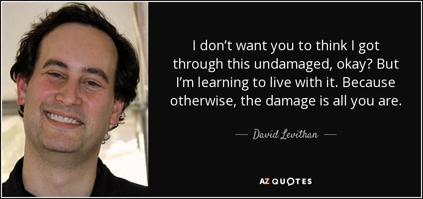 I don’t want you to think I got through this undamaged, okay? But I’m learning to live with it. Because otherwise, the damage is all you are. - David Levithan