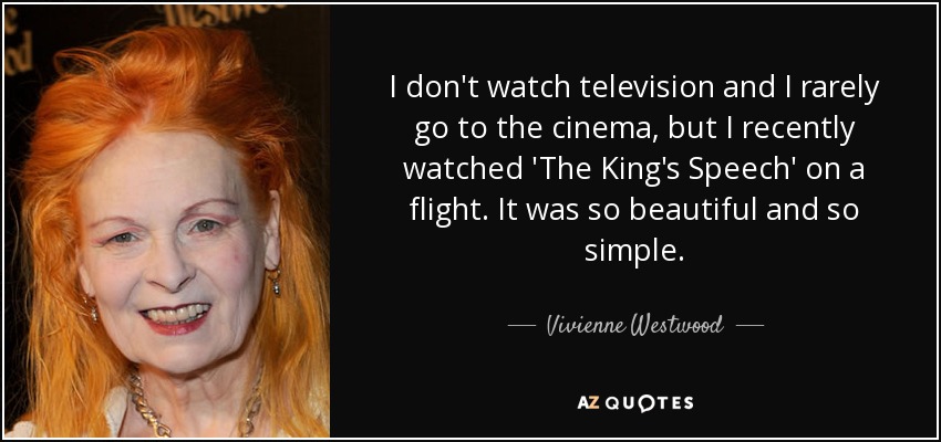 I don't watch television and I rarely go to the cinema, but I recently watched 'The King's Speech' on a flight. It was so beautiful and so simple. - Vivienne Westwood