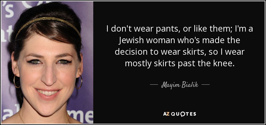 I don't wear pants, or like them; I'm a Jewish woman who's made the decision to wear skirts, so I wear mostly skirts past the knee. - Mayim Bialik