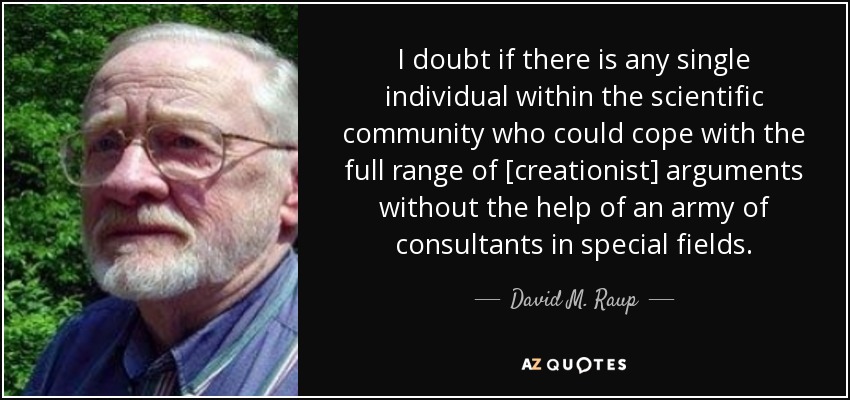 I doubt if there is any single individual within the scientific community who could cope with the full range of [creationist] arguments without the help of an army of consultants in special fields. - David M. Raup