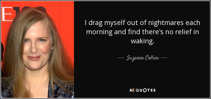 I drag myself out of nightmares each morning and find there's no relief in waking. - Suzanne Collins