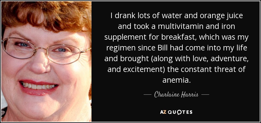 I drank lots of water and orange juice and took a multivitamin and iron supplement for breakfast, which was my regimen since Bill had come into my life and brought (along with love, adventure, and excitement) the constant threat of anemia. - Charlaine Harris