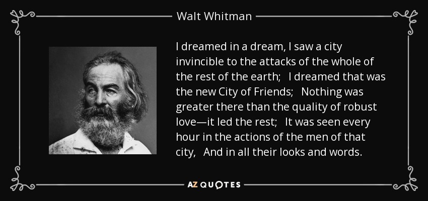 I dreamed in a dream, I saw a city invincible to the attacks of the whole of the rest of the earth; I dreamed that was the new City of Friends; Nothing was greater there than the quality of robust love—it led the rest; It was seen every hour in the actions of the men of that city, And in all their looks and words. - Walt Whitman