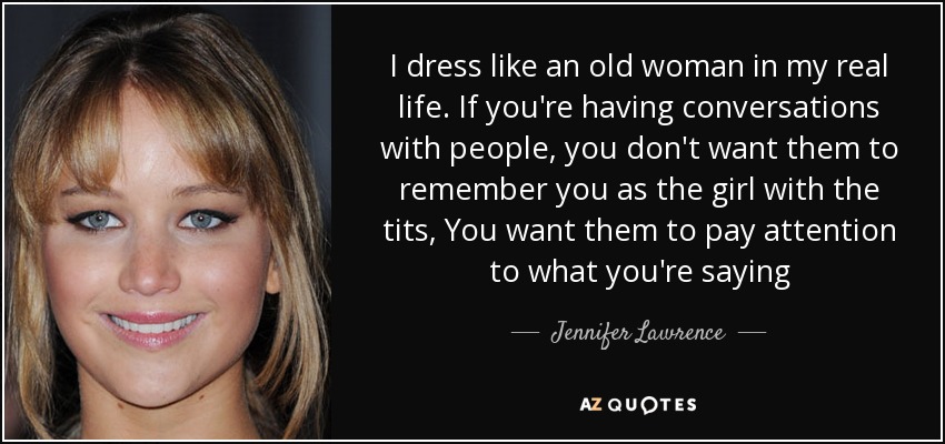 I dress like an old woman in my real life. If you're having conversations with people, you don't want them to remember you as the girl with the tits, You want them to pay attention to what you're saying - Jennifer Lawrence