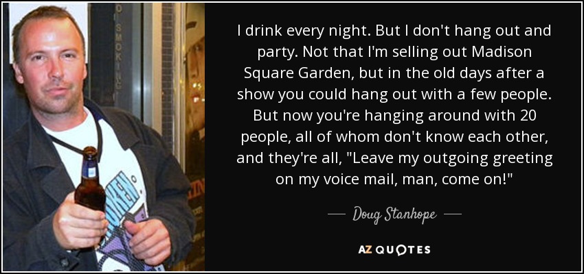 I drink every night. But I don't hang out and party. Not that I'm selling out Madison Square Garden, but in the old days after a show you could hang out with a few people. But now you're hanging around with 20 people, all of whom don't know each other, and they're all, 