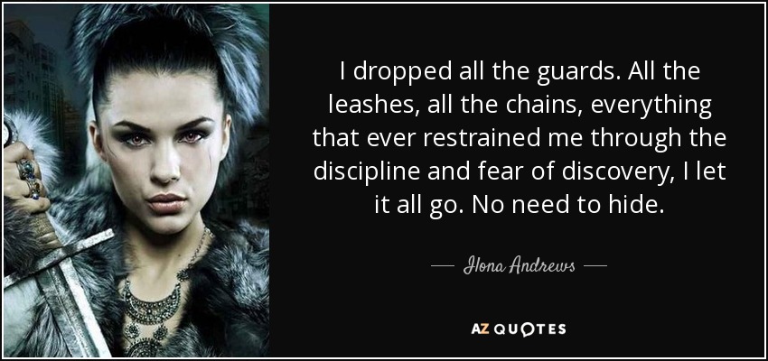 I dropped all the guards. All the leashes, all the chains, everything that ever restrained me through the discipline and fear of discovery, I let it all go. No need to hide. - Ilona Andrews