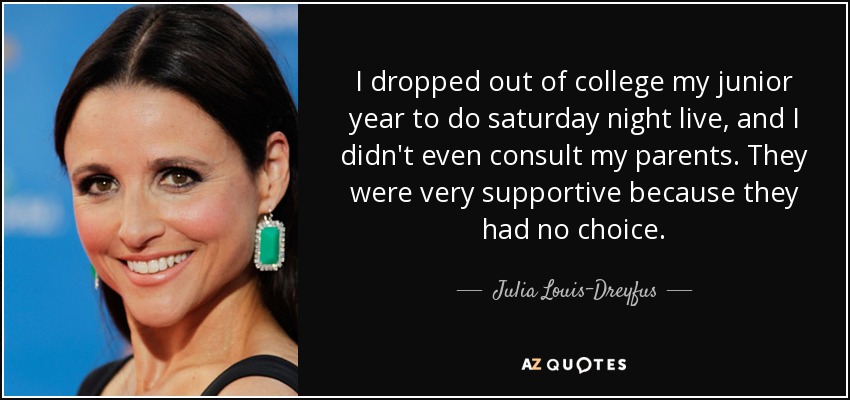I dropped out of college my junior year to do saturday night live, and I didn't even consult my parents. They were very supportive because they had no choice. - Julia Louis-Dreyfus