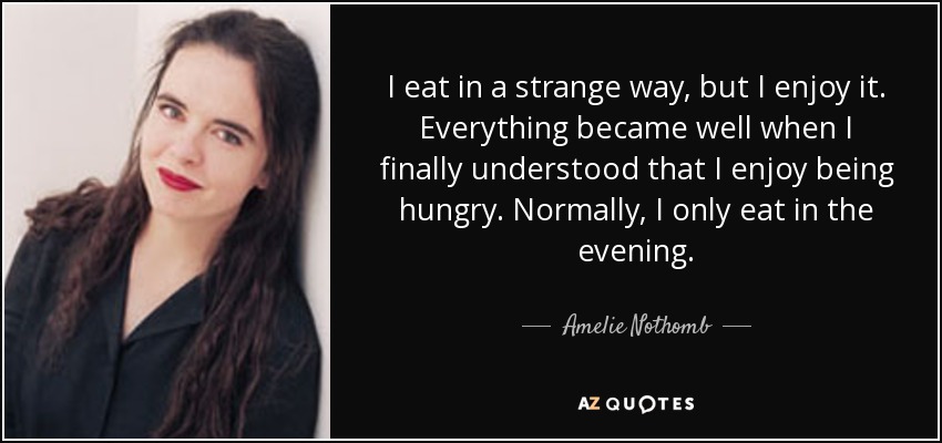I eat in a strange way, but I enjoy it. Everything became well when I finally understood that I enjoy being hungry. Normally, I only eat in the evening. - Amelie Nothomb