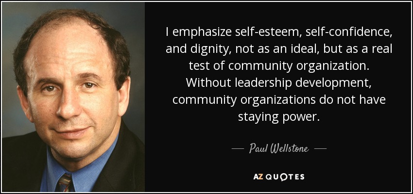 I emphasize self-esteem, self-confidence, and dignity, not as an ideal, but as a real test of community organization. Without leadership development, community organizations do not have staying power. - Paul Wellstone