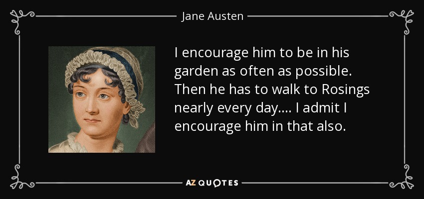 I encourage him to be in his garden as often as possible. Then he has to walk to Rosings nearly every day. ... I admit I encourage him in that also. - Jane Austen