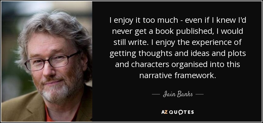 I enjoy it too much - even if I knew I'd never get a book published, I would still write. I enjoy the experience of getting thoughts and ideas and plots and characters organised into this narrative framework. - Iain Banks