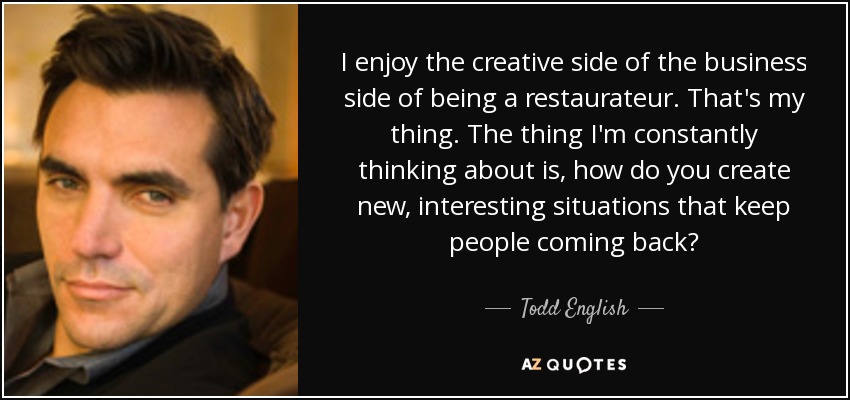 I enjoy the creative side of the business side of being a restaurateur. That's my thing. The thing I'm constantly thinking about is, how do you create new, interesting situations that keep people coming back? - Todd English