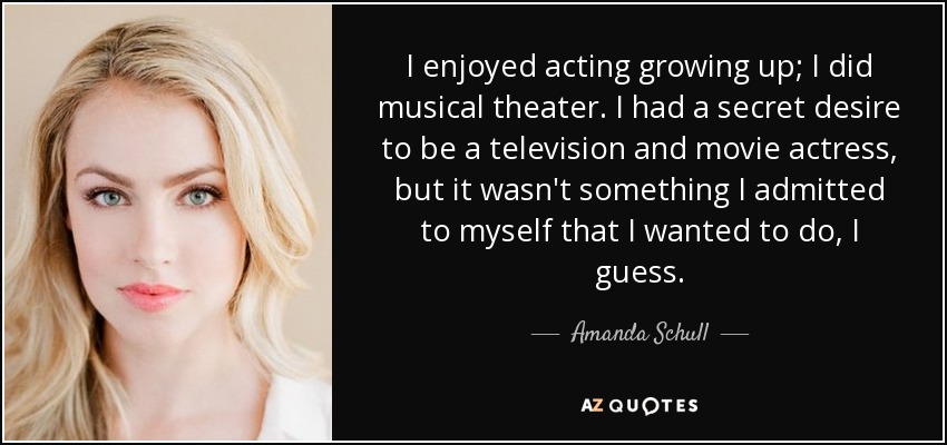 I enjoyed acting growing up; I did musical theater. I had a secret desire to be a television and movie actress, but it wasn't something I admitted to myself that I wanted to do, I guess. - Amanda Schull