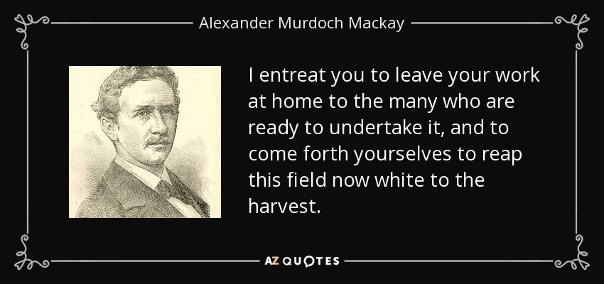 I entreat you to leave your work at home to the many who are ready to undertake it, and to come forth yourselves to reap this field now white to the harvest. - Alexander Murdoch Mackay