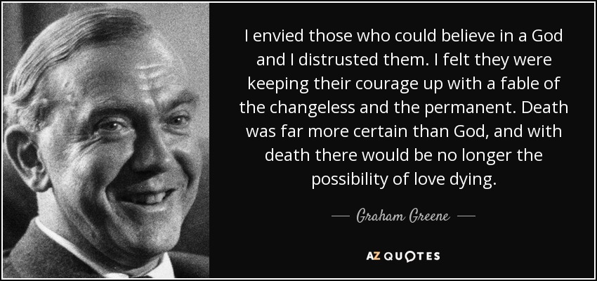 I envied those who could believe in a God and I distrusted them. I felt they were keeping their courage up with a fable of the changeless and the permanent. Death was far more certain than God, and with death there would be no longer the possibility of love dying. - Graham Greene