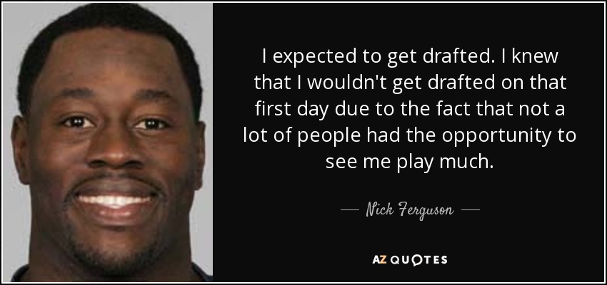 I expected to get drafted. I knew that I wouldn't get drafted on that first day due to the fact that not a lot of people had the opportunity to see me play much. - Nick Ferguson