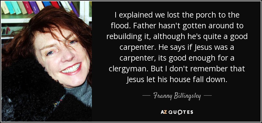 I explained we lost the porch to the flood. Father hasn't gotten around to rebuilding it, although he's quite a good carpenter. He says if Jesus was a carpenter, its good enough for a clergyman. But I don't remember that Jesus let his house fall down. - Franny Billingsley