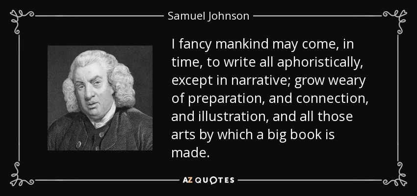 Creo que, con el tiempo, la humanidad dejará de escribir aforísticamente, excepto en narrativa; se cansará de la preparación, de la conexión, de la ilustración y de todas esas artes con las que se hace un gran libro. - Samuel Johnson