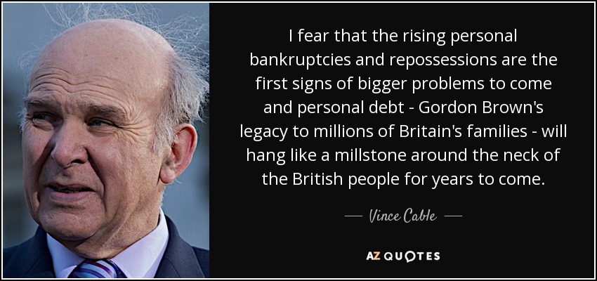 I fear that the rising personal bankruptcies and repossessions are the first signs of bigger problems to come and personal debt - Gordon Brown's legacy to millions of Britain's families - will hang like a millstone around the neck of the British people for years to come. - Vince Cable