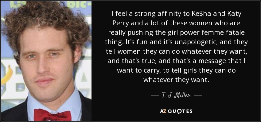 I feel a strong affinity to Ke$ha and Katy Perry and a lot of these women who are really pushing the girl power femme fatale thing. It's fun and it's unapologetic, and they tell women they can do whatever they want, and that's true, and that's a message that I want to carry, to tell girls they can do whatever they want. - T. J. Miller