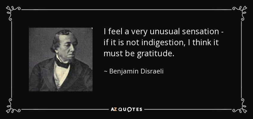 I feel a very unusual sensation - if it is not indigestion, I think it must be gratitude. - Benjamin Disraeli
