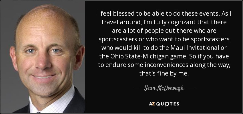 I feel blessed to be able to do these events. As I travel around, I'm fully cognizant that there are a lot of people out there who are sportscasters or who want to be sportscasters who would kill to do the Maui Invitational or the Ohio State-Michigan game. So if you have to endure some inconveniences along the way, that's fine by me. - Sean McDonough