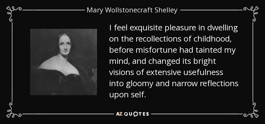 I feel exquisite pleasure in dwelling on the recollections of childhood, before misfortune had tainted my mind, and changed its bright visions of extensive usefulness into gloomy and narrow reflections upon self. - Mary Wollstonecraft Shelley