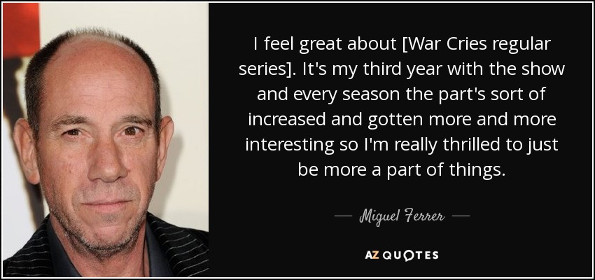 I feel great about [War Cries regular series]. It's my third year with the show and every season the part's sort of increased and gotten more and more interesting so I'm really thrilled to just be more a part of things. - Miguel Ferrer