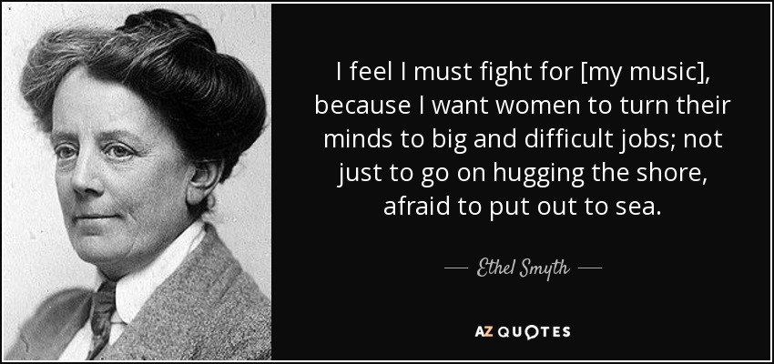 I feel I must fight for [my music], because I want women to turn their minds to big and difficult jobs; not just to go on hugging the shore, afraid to put out to sea. - Ethel Smyth