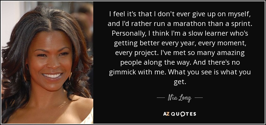 I feel it's that I don't ever give up on myself, and I'd rather run a marathon than a sprint. Personally, I think I'm a slow learner who's getting better every year, every moment, every project. I've met so many amazing people along the way. And there's no gimmick with me. What you see is what you get. - Nia Long