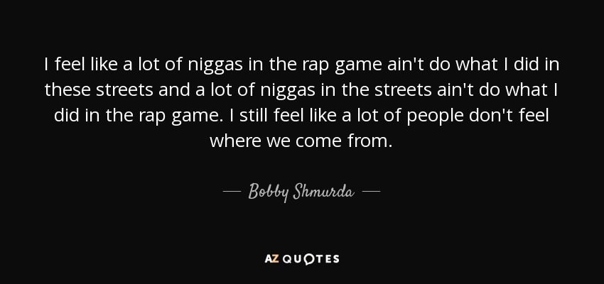 I feel like a lot of niggas in the rap game ain't do what I did in these streets and a lot of niggas in the streets ain't do what I did in the rap game. I still feel like a lot of people don't feel where we come from. - Bobby Shmurda