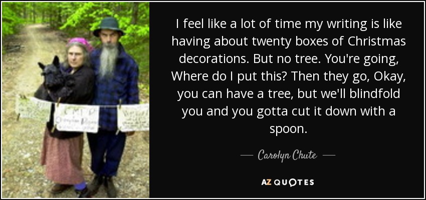 I feel like a lot of time my writing is like having about twenty boxes of Christmas decorations. But no tree. You're going, Where do I put this? Then they go, Okay, you can have a tree, but we'll blindfold you and you gotta cut it down with a spoon. - Carolyn Chute