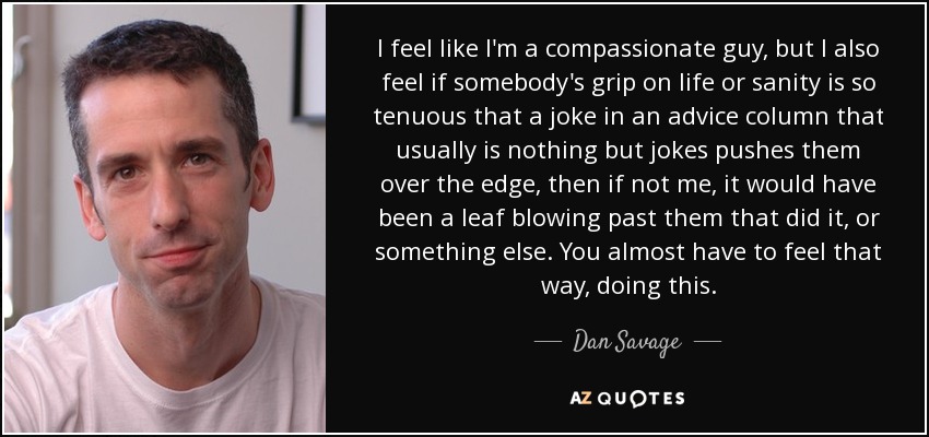 I feel like I'm a compassionate guy, but I also feel if somebody's grip on life or sanity is so tenuous that a joke in an advice column that usually is nothing but jokes pushes them over the edge, then if not me, it would have been a leaf blowing past them that did it, or something else. You almost have to feel that way, doing this. - Dan Savage