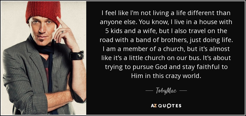 I feel like I'm not living a life different than anyone else. You know, I live in a house with 5 kids and a wife, but I also travel on the road with a band of brothers, just doing life. I am a member of a church, but it's almost like it's a little church on our bus. It's about trying to pursue God and stay faithful to Him in this crazy world. - TobyMac