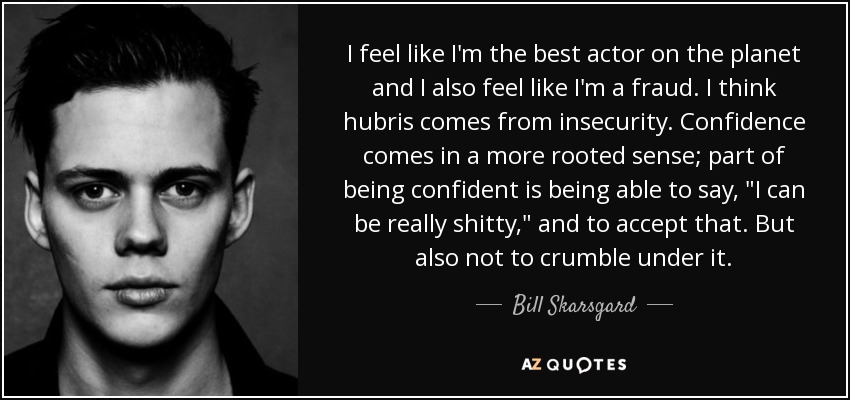 I feel like I'm the best actor on the planet and I also feel like I'm a fraud. I think hubris comes from insecurity. Confidence comes in a more rooted sense; part of being confident is being able to say, 